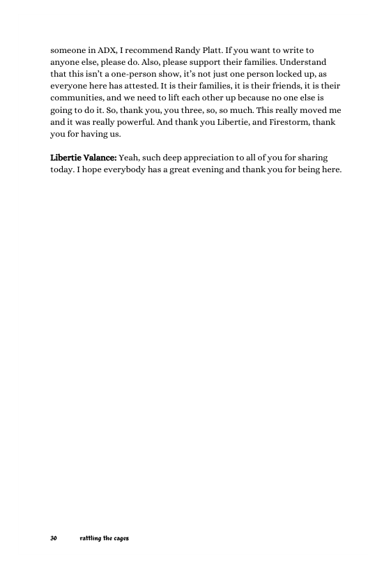 someone in ADX, I recommend Randy Platt. If you want to write to anyone else, please do. Also, please support their families. Understand that this isn’t a one-person show, it’s not just one person locked up, as everyone here has attested. It is their families, it is their friends, it is their communities, and we need to it each other up because no one else is going to do it. So, thank you, you three, so, so much. This really moved me and it was really powerful. And thank you Libertie, and Firestorm, thank you for having us. Libertie Valance: Yeah, such deep appreciation to all of you for sharing today. I hope everybody has a great evening and thank you for being here. o g thecages